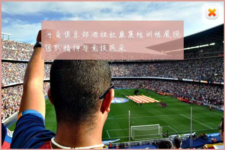 河南俱乐部酒祖杜康集结训练展现团队精神与竞技风采
