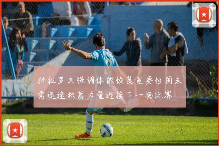 科拉罗夫强调体能恢复重要性国米需迅速积蓄力量迎接下一场比赛