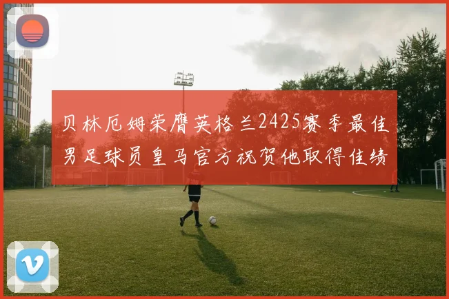 贝林厄姆荣膺英格兰2425赛季最佳男足球员皇马官方祝贺他取得佳绩