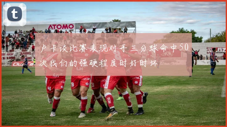 卢卡谈比赛表现对手三分球命中50次我们的强硬程度时好时坏
