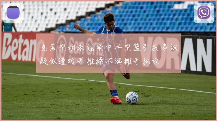 克莱空切未能命中半空篮引发争议疑似遭对手推搡不满摊手抗议