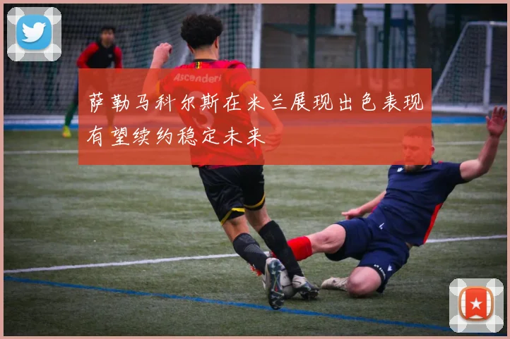 萨勒马科尔斯在米兰展现出色表现有望续约稳定未来