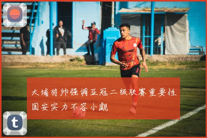 大埔将帅强调亚冠二级联赛重要性国安实力不容小觑