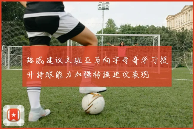 路威建议文班亚马向字母哥学习提升持球能力加强转换进攻表现
