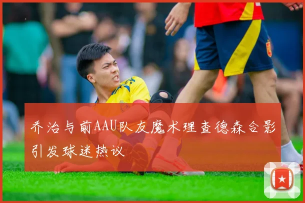 乔治与前AAU队友魔术理查德森合影引发球迷热议