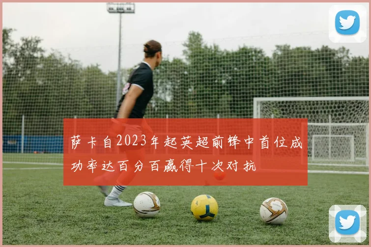 萨卡自2023年起英超前锋中首位成功率达百分百赢得十次对抗