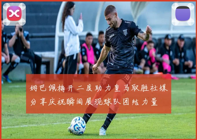 姆巴佩梅开二度助力皇马取胜社媒分享庆祝瞬间展现球队团结力量