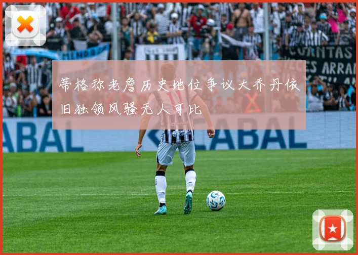 蒂格称老詹历史地位争议大乔丹依旧独领风骚无人可比
