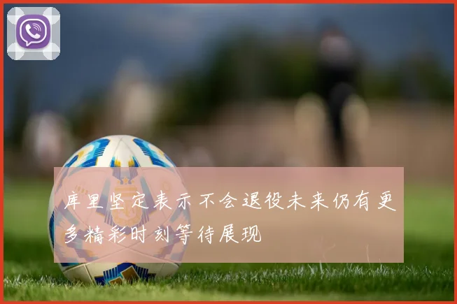 库里坚定表示不会退役未来仍有更多精彩时刻等待展现